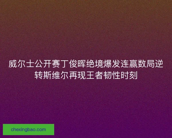 威尔士公开赛丁俊晖绝境爆发连赢数局逆转斯维尔再现王者韧性时刻 威尔士公开赛丁俊晖绝境爆发连赢数局逆转斯维尔再现王者韧性时刻