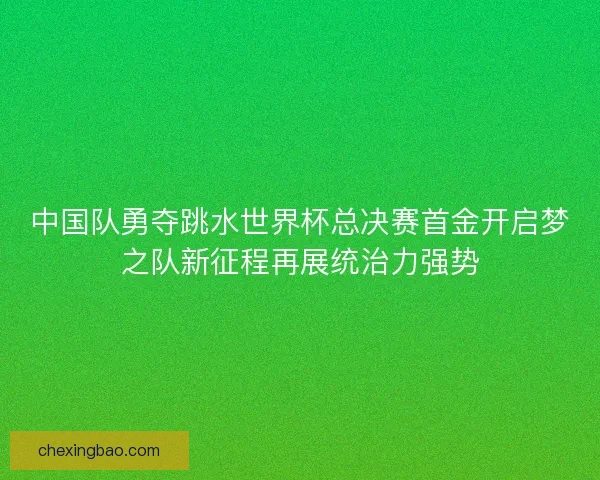 中国队勇夺跳水世界杯总决赛首金开启梦之队新征程再展统治力强势
