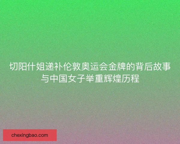 切阳什姐递补伦敦奥运会金牌的背后故事与中国女子举重辉煌历程