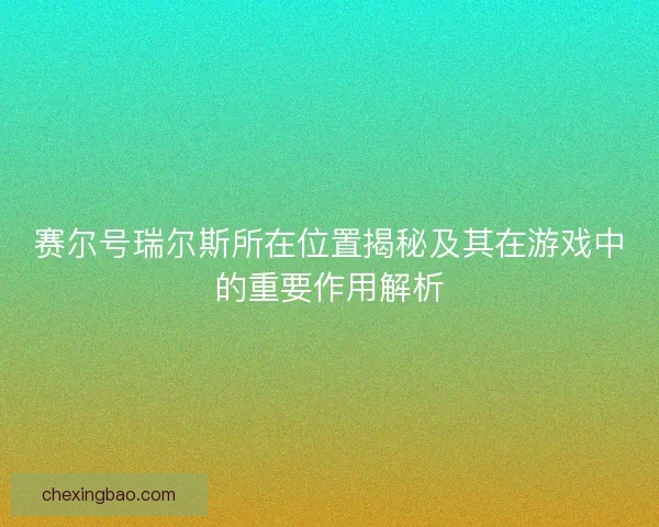 赛尔号瑞尔斯所在位置揭秘及其在游戏中的重要作用解析